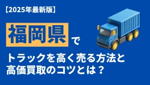 福岡県で中古トラックを高く売る方法｜買取の流れや査定のコツを徹底解説